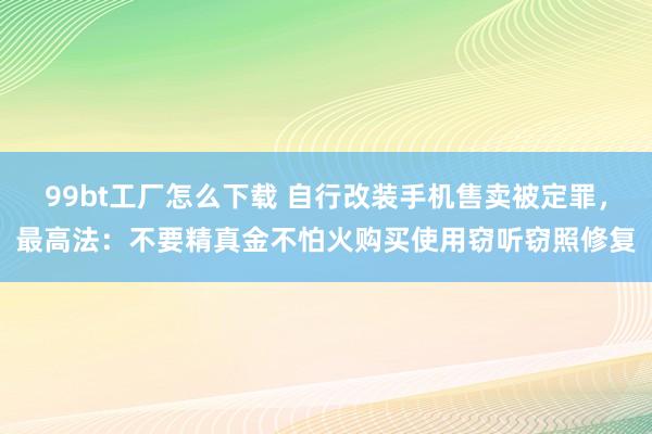 99bt工厂怎么下载 自行改装手机售卖被定罪，最高法：不要精真金不怕火购买使用窃听窃照修复