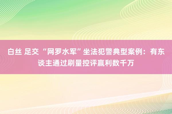 白丝 足交 “网罗水军”坐法犯警典型案例：有东谈主通过刷量控评赢利数千万