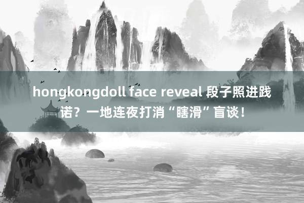 hongkongdoll face reveal 段子照进践诺？一地连夜打消“瞎滑”盲谈！