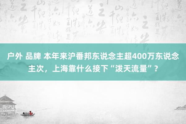 户外 品牌 本年来沪番邦东说念主超400万东说念主次，上海靠什么接下“泼天流量”？