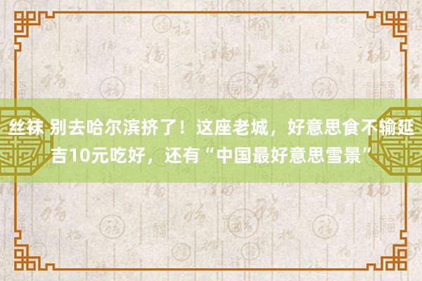 丝袜 别去哈尔滨挤了！这座老城，好意思食不输延吉10元吃好，还有“中国最好意思雪景”