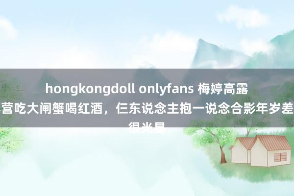 hongkongdoll onlyfans 梅婷高露颖儿露营吃大闸蟹喝红酒，仨东说念主抱一说念合影年岁差很光显