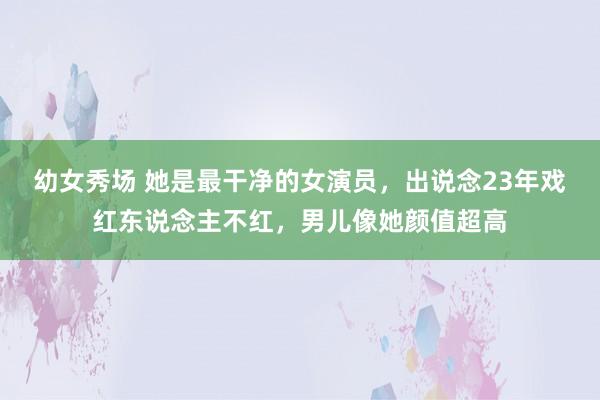 幼女秀场 她是最干净的女演员，出说念23年戏红东说念主不红，男儿像她颜值超高