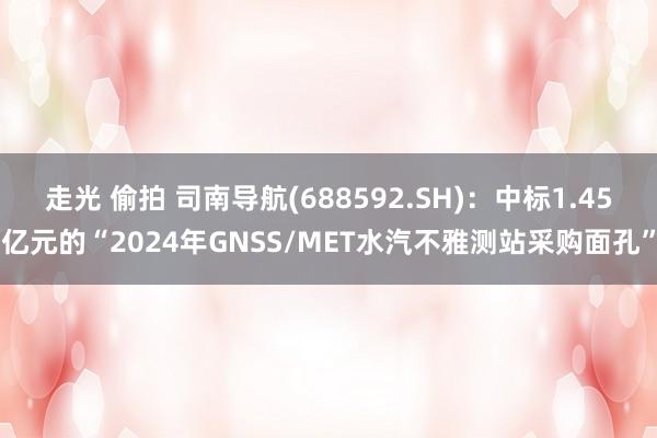 走光 偷拍 司南导航(688592.SH)：中标1.45亿元的“2024年GNSS/MET水汽不雅测站采购面孔”