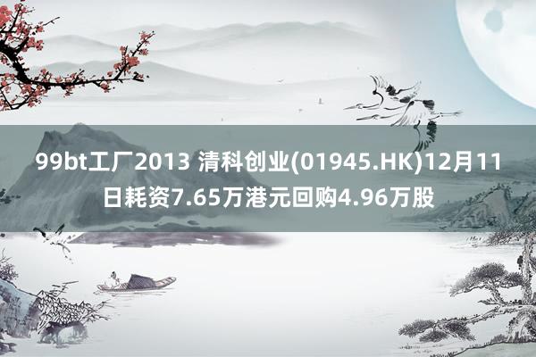 99bt工厂2013 清科创业(01945.HK)12月11日耗资7.65万港元回购4.96万股