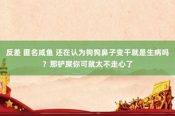 反差 匿名咸鱼 还在认为狗狗鼻子变干就是生病吗？那铲屎你可就太不走心了