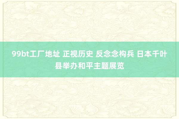 99bt工厂地址 正视历史 反念念构兵 日本千叶县举办和平主题展览