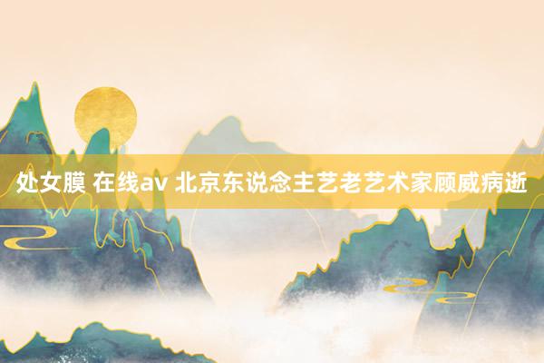 处女膜 在线av 北京东说念主艺老艺术家顾威病逝