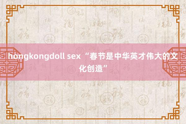 hongkongdoll sex “春节是中华英才伟大的文化创造”