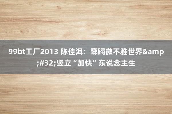 99bt工厂2013 陈佳洱：踯躅微不雅世界&#32;竖立“加快”东说念主生