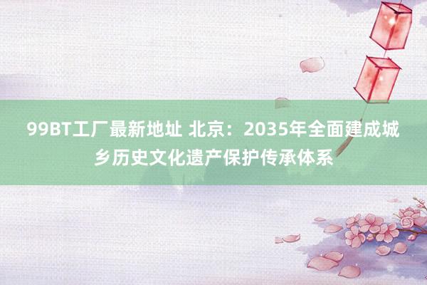 99BT工厂最新地址 北京：2035年全面建成城乡历史文化遗产保护传承体系