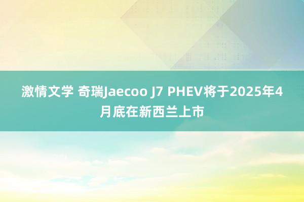 激情文学 奇瑞Jaecoo J7 PHEV将于2025年4月底在新西兰上市