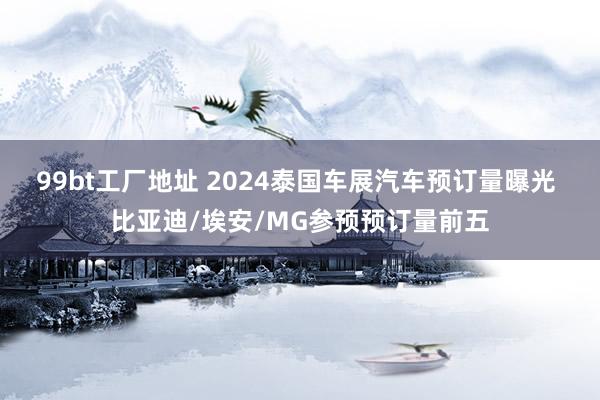 99bt工厂地址 2024泰国车展汽车预订量曝光 比亚迪/埃安/MG参预预订量前五