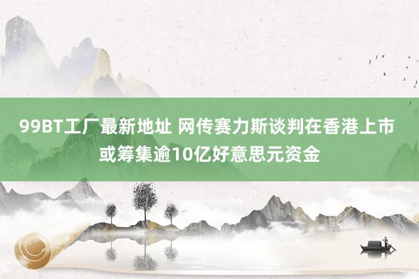 99BT工厂最新地址 网传赛力斯谈判在香港上市 或筹集逾10亿好意思元资金