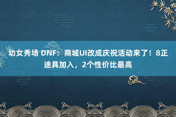 幼女秀场 DNF：商城UI改成庆祝活动来了！8正途具加入，2个性价比最高