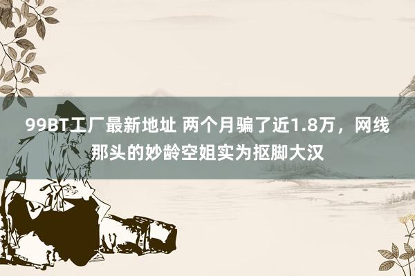 99BT工厂最新地址 两个月骗了近1.8万，网线那头的妙龄空姐实为抠脚大汉