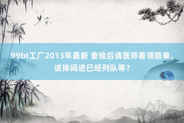 99bt工厂2013年最新 查验后请医师看领路单，该排闼进已经列队等？