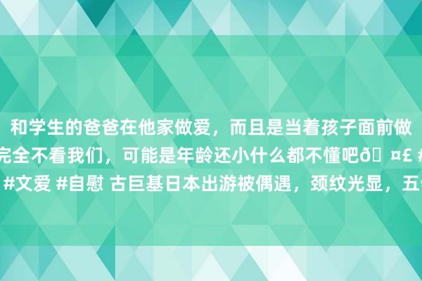 和学生的爸爸在他家做爱，而且是当着孩子面前做爱，太刺激了，孩子完全不看我们，可能是年龄还小什么都不懂吧🤣 #同城 #文爱 #自慰 古巨基日本出游被偶遇，颈纹光显，五十多岁穿得跟二十岁小伙相似