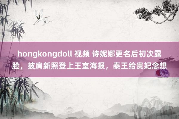 hongkongdoll 视频 诗妮娜更名后初次露脸，披肩新照登上王室海报，泰王给贵妃念想