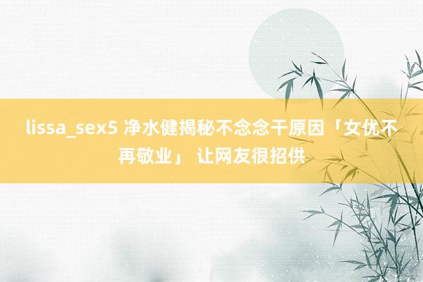 lissa_sex5 净水健揭秘不念念干原因「女优不再敬业」 让网友很招供