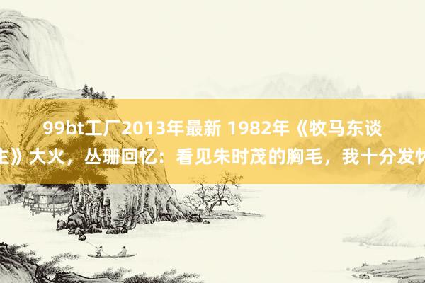 99bt工厂2013年最新 1982年《牧马东谈主》大火，丛珊回忆：看见朱时茂的胸毛，我十分发怵