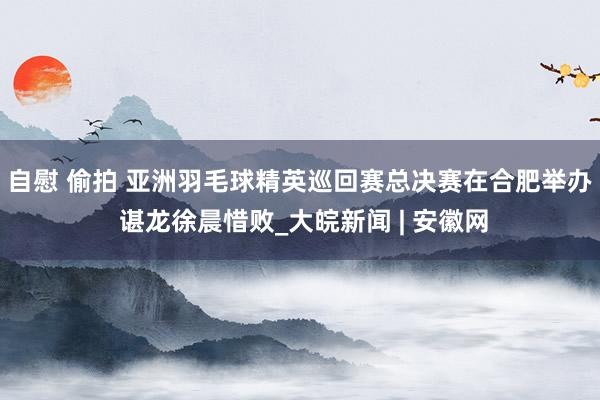 自慰 偷拍 亚洲羽毛球精英巡回赛总决赛在合肥举办 谌龙徐晨惜败_大皖新闻 | 安徽网