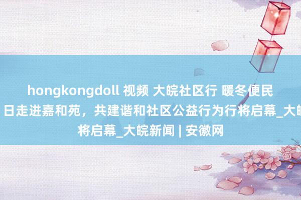 hongkongdoll 视频 大皖社区行 暖冬便民劳动日12月21日走进嘉和苑，共建谐和社区公益行为行将启幕_大皖新闻 | 安徽网