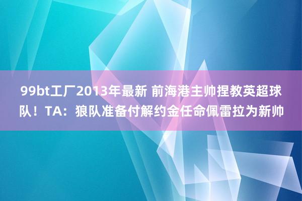 99bt工厂2013年最新 前海港主帅捏教英超球队！TA：狼队准备付解约金任命佩雷拉为新帅