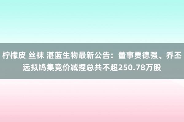 柠檬皮 丝袜 湛蓝生物最新公告：董事贾德强、乔丕远拟鸠集竞价减捏总共不超250.78万股