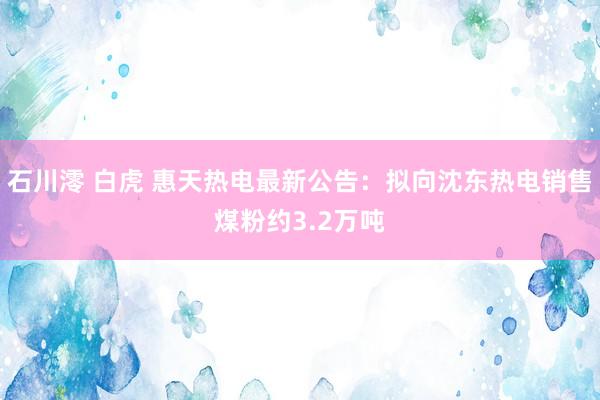 石川澪 白虎 惠天热电最新公告：拟向沈东热电销售煤粉约3.2万吨