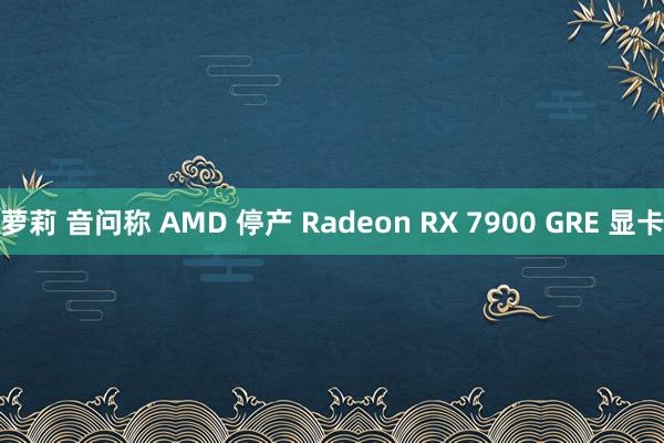 萝莉 音问称 AMD 停产 Radeon RX 7900 GRE 显卡