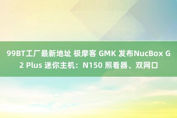 99BT工厂最新地址 极摩客 GMK 发布NucBox G2 Plus 迷你主机：N150 照看器、双网口