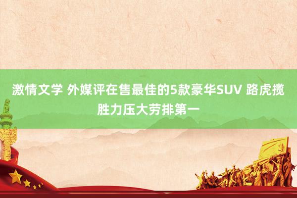 激情文学 外媒评在售最佳的5款豪华SUV 路虎揽胜力压大劳排第一