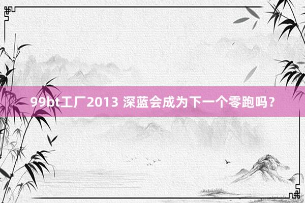 99bt工厂2013 深蓝会成为下一个零跑吗？