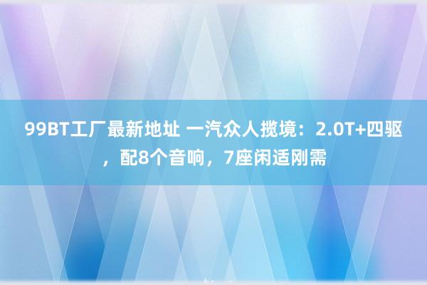 99BT工厂最新地址 一汽众人揽境：2.0T+四驱，配8个音响，7座闲适刚需