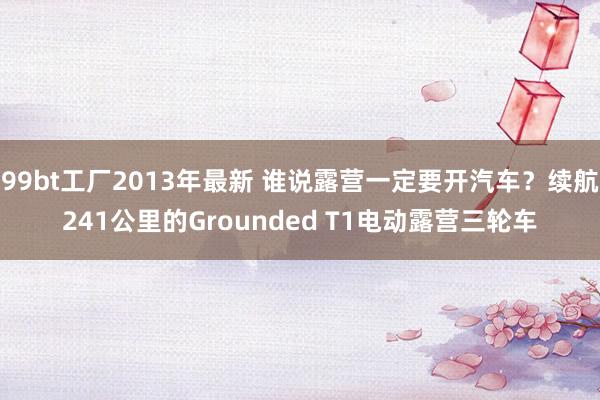 99bt工厂2013年最新 谁说露营一定要开汽车？续航241公里的Grounded T1电动露营三轮车