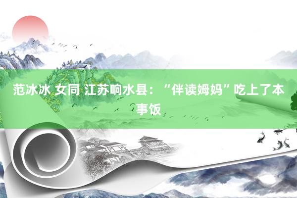 范冰冰 女同 江苏响水县：“伴读姆妈”吃上了本事饭