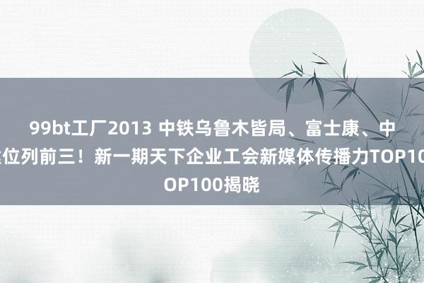 99bt工厂2013 中铁乌鲁木皆局、富士康、中国铁建位列前三！新一期天下企业工会新媒体传播力TOP100揭晓