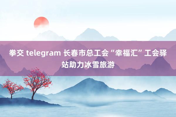 拳交 telegram 长春市总工会“幸福汇”工会驿站助力冰雪旅游