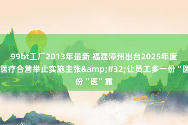 99bt工厂2013年最新 福建漳州出台2025年度员工医疗合营举止实施主张&#32;让员工多一份“医”靠