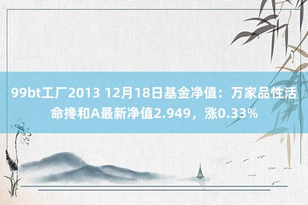 99bt工厂2013 12月18日基金净值：万家品性活命搀和A最新净值2.949，涨0.33%