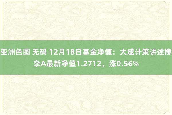 亚洲色图 无码 12月18日基金净值：大成计策讲述搀杂A最新净值1.2712，涨0.56%