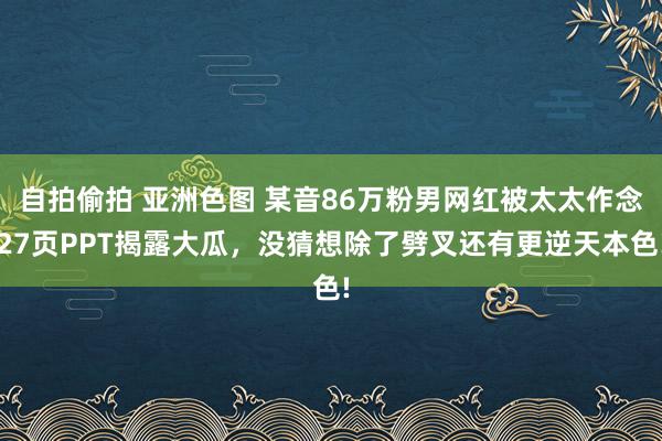 自拍偷拍 亚洲色图 某音86万粉男网红被太太作念27页PPT揭露大瓜，没猜想除了劈叉还有更逆天本色!