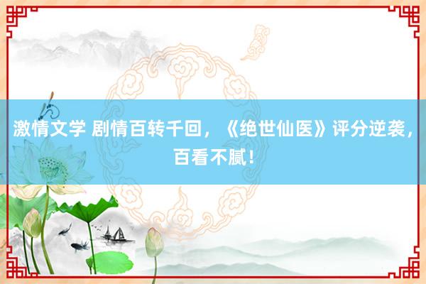 激情文学 剧情百转千回，《绝世仙医》评分逆袭，百看不腻！