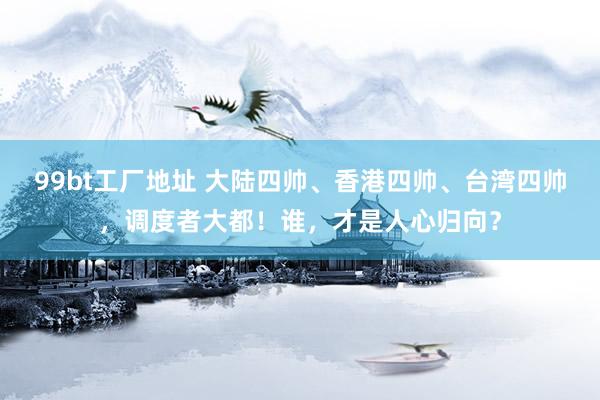 99bt工厂地址 大陆四帅、香港四帅、台湾四帅，调度者大都！谁，才是人心归向？