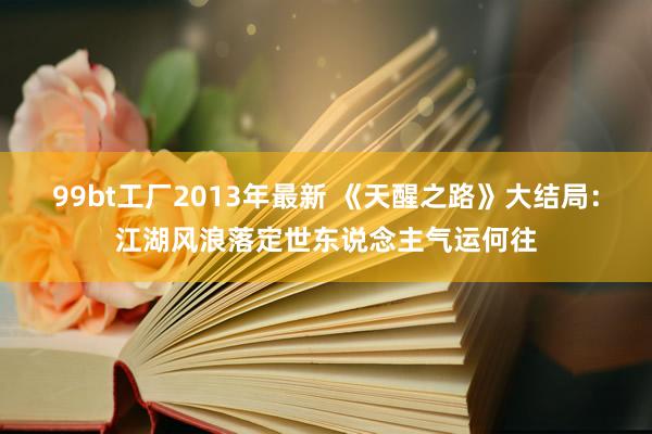 99bt工厂2013年最新 《天醒之路》大结局：江湖风浪落定世东说念主气运何往