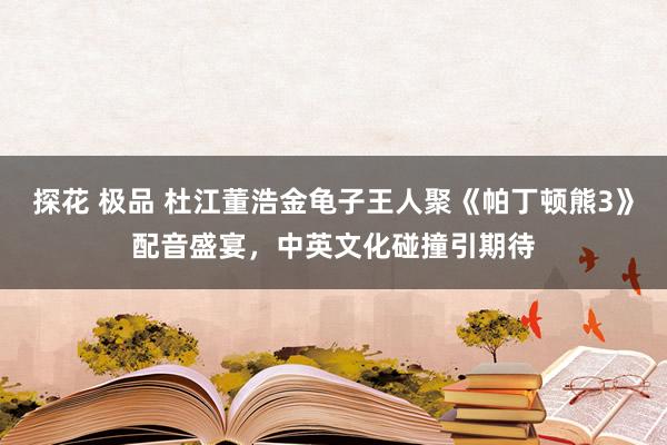 探花 极品 杜江董浩金龟子王人聚《帕丁顿熊3》配音盛宴，中英文化碰撞引期待