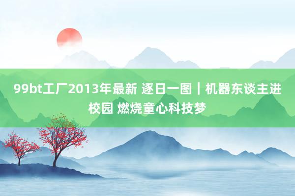 99bt工厂2013年最新 逐日一图｜机器东谈主进校园 燃烧童心科技梦