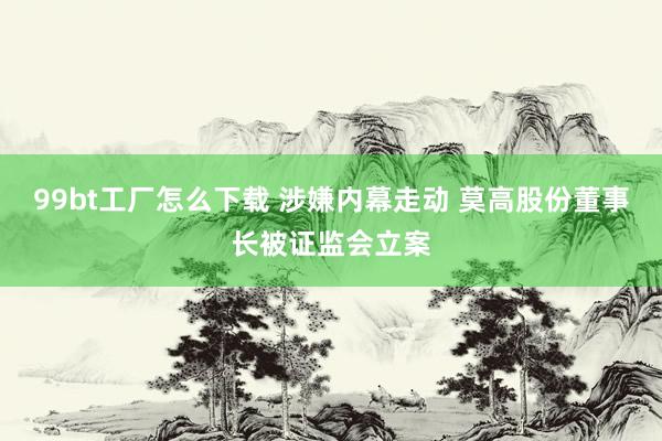 99bt工厂怎么下载 涉嫌内幕走动 莫高股份董事长被证监会立案