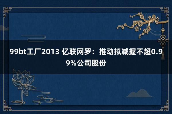 99bt工厂2013 亿联网罗：推动拟减握不超0.99%公司股份